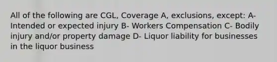 All of the following are CGL, Coverage A, exclusions, except: A- Intended or expected injury B- Workers Compensation C- Bodily injury and/or property damage D- Liquor liability for businesses in the liquor business