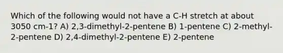 Which of the following would not have a C-H stretch at about 3050 cm-1? A) 2,3-dimethyl-2-pentene B) 1-pentene C) 2-methyl-2-pentene D) 2,4-dimethyl-2-pentene E) 2-pentene