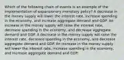 Which of the following chain of events is an example of the implementation of expansionary monetary policy? A decrease in the money supply will lower the interest rate, increase spending in the economy, and increase aggregate demand and GDP. An increase in the money supply will raise the interest rate, decrease spending in the economy, and decrease aggregate demand and GDP. A decrease in the money supply will raise the interest rate, decrease spending in the economy, and decrease aggregate demand and GDP. An increase in the money supply will lower the interest rate, increase spending in the economy, and increase aggregate demand and GDP.