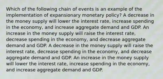 Which of the following chain of events is an example of the implementation of expansionary monetary policy? A decrease in the money supply will lower the interest rate, increase spending in the economy, and increase aggregate demand and GDP. An increase in the money supply will raise the interest rate, decrease spending in the economy, and decrease aggregate demand and GDP. A decrease in the money supply will raise the interest rate, decrease spending in the economy, and decrease aggregate demand and GDP. An increase in the money supply will lower the interest rate, increase spending in the economy, and increase aggregate demand and GDP.