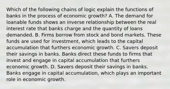 Which of the following chains of logic explain the functions of banks in the process of economic growth? A. The demand for loanable funds shows an inverse relationship between the real interest rate that banks charge and the quantity of loans demanded. B. Firms borrow from stock and bond markets. These funds are used for investment, which leads to the capital accumulation that furthers economic growth. C. Savers deposit their savings in banks. Banks direct these funds to firms that invest and engage in capital accumulation that furthers economic growth. D. Savers deposit their savings in banks. Banks engage in capital accumulation, which plays an important role in economic growth.