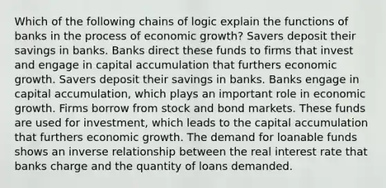 Which of the following chains of logic explain the functions of banks in the process of economic growth? Savers deposit their savings in banks. Banks direct these funds to firms that invest and engage in capital accumulation that furthers economic growth. Savers deposit their savings in banks. Banks engage in capital accumulation, which plays an important role in economic growth. Firms borrow from stock and bond markets. These funds are used for investment, which leads to the capital accumulation that furthers economic growth. The demand for loanable funds shows an <a href='https://www.questionai.com/knowledge/kc6KNK1VxL-inverse-relation' class='anchor-knowledge'>inverse relation</a>ship between the real interest rate that banks charge and the quantity of loans demanded.