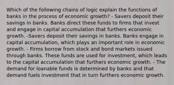 Which of the following chains of logic explain the functions of banks in the process of economic growth? - Savers deposit their savings in banks. Banks direct these funds to firms that invest and engage in capital accumulation that furthers economic growth. -Savers deposit their savings in banks. Banks engage in capital accumulation, which plays an important role in economic growth. - Firms borrow from stock and bond markets issued through banks. These funds are used for investment, which leads to the capital accumulation that furthers economic growth. - The demand for loanable funds is determined by banks and that demand fuels investment that in turn furthers economic growth.