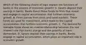 Which of the following chains of logic explain the functions of banks in the process of economic growth? A. Savers deposit their savings in banks. Banks direct these funds to firms that invest and engage in capital accumulation that furthers economic growth. B. Firms borrow from stock and bond markets. These funds are used for investment, which leads to the capital accumulation that furthers economic growth. C. The demand for loanable funds shows an inverse relationship between the real interest rate that banks charge and the quantity of loans demanded. D. Savers deposit their savings in banks. Banks engage in capital accumulation, which plays an important role in economic growth.