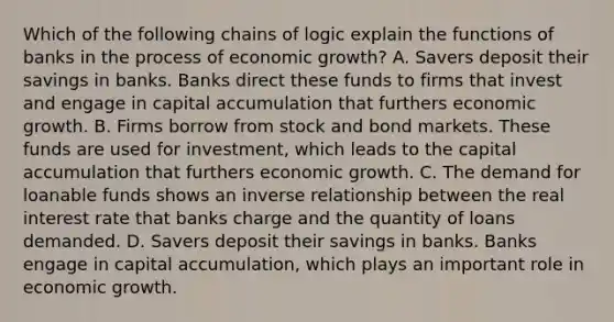 Which of the following chains of logic explain the functions of banks in the process of economic growth? A. Savers deposit their savings in banks. Banks direct these funds to firms that invest and engage in capital accumulation that furthers economic growth. B. Firms borrow from stock and bond markets. These funds are used for investment, which leads to the capital accumulation that furthers economic growth. C. The demand for loanable funds shows an inverse relationship between the real interest rate that banks charge and the quantity of loans demanded. D. Savers deposit their savings in banks. Banks engage in capital accumulation, which plays an important role in economic growth.