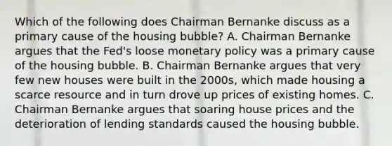 Which of the following does Chairman Bernanke discuss as a primary cause of the housing bubble? A. Chairman Bernanke argues that the Fed's loose monetary policy was a primary cause of the housing bubble. B. Chairman Bernanke argues that very few new houses were built in the 2000s, which made housing a scarce resource and in turn drove up prices of existing homes. C. Chairman Bernanke argues that soaring house prices and the deterioration of lending standards caused the housing bubble.