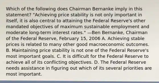 Which of the following does Chairman Bernanke imply in this statement? "Achieving price stability is not only important in itself, it is also central to attaining the Federal Reserve's other mandated objectives of maximum sustainable employment and moderate long-term interest rates." —Ben Bernanke, Chairman of the Federal Reserve, February 15, 2006 A. Achieving stable prices is related to many other good macroeconomic outcomes. B. Maintaining price stability is not one of the Federal Reserve's most important goals. C. It is difficult for the Federal Reserve to achieve all of its conflicting objectives. D. The Federal Reserve needs assistance in figuring out which of its several priorities are most important.