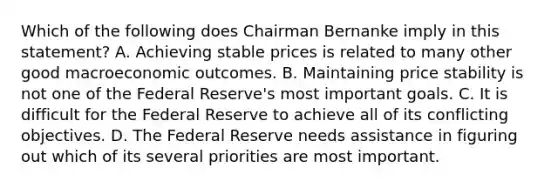 Which of the following does Chairman Bernanke imply in this statement? A. Achieving stable prices is related to many other good macroeconomic outcomes. B. Maintaining price stability is not one of the Federal Reserve's most important goals. C. It is difficult for the Federal Reserve to achieve all of its conflicting objectives. D. The Federal Reserve needs assistance in figuring out which of its several priorities are most important.