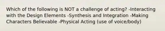 Which of the following is NOT a challenge of acting? -Interacting with the Design Elements -Synthesis and Integration -Making Characters Believable -Physical Acting (use of voice/body)