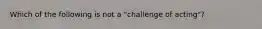 Which of the following is not a "challenge of acting"?