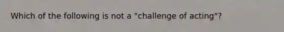 Which of the following is not a "challenge of acting"?