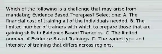 Which of the following is a challenge that may arise from mandating Evidence Based Therapies? Select one: A. The financial cost of training all of the individuals needed. B. The limited number of trainers with which to prepare those that are gaining skills in Evidence Based Therapies. C. The limited number of Evidence Based Trainings. D. The varied type and intensity of training that differs across regions.