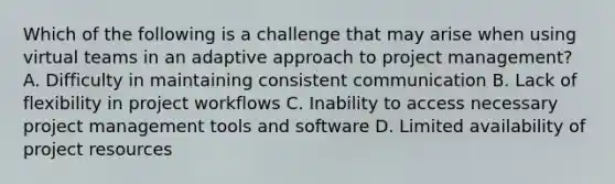 Which of the following is a challenge that may arise when using virtual teams in an adaptive approach to project management? A. Difficulty in maintaining consistent communication B. Lack of flexibility in project workflows C. Inability to access necessary project management tools and software D. Limited availability of project resources