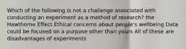 Which of the following is not a challenge associated with conducting an experiment as a method of research? the Hawthorne Effect Ethical concerns about people's wellbeing Data could be focused on a purpose other than yours All of these are disadvantages of experiments