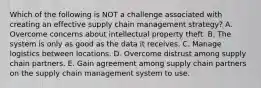 Which of the following is NOT a challenge associated with creating an effective supply chain management​ strategy? A. Overcome concerns about intellectual property theft. B. The system is only as good as the data it receives. C. Manage logistics between locations. D. Overcome distrust among supply chain partners. E. Gain agreement among supply chain partners on the supply chain management system to use.