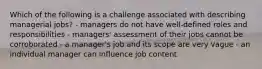 Which of the following is a challenge associated with describing managerial jobs? - managers do not have well-defined roles and responsibilities - managers' assessment of their jobs cannot be corroborated - a manager's job and its scope are very vague - an individual manager can influence job content