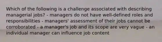 Which of the following is a challenge associated with describing managerial jobs? - managers do not have well-defined roles and responsibilities - managers' assessment of their jobs cannot be corroborated - a manager's job and its scope are very vague - an individual manager can influence job content