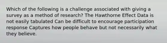 Which of the following is a challenge associated with giving a survey as a method of research? The Hawthorne Effect Data is not easily tabulated Can be difficult to encourage participation response Captures how people behave but not necessarily what they believe.