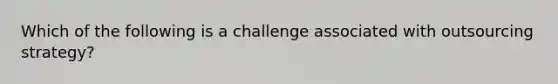 Which of the following is a challenge associated with outsourcing strategy?