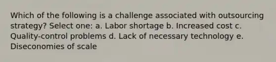 Which of the following is a challenge associated with outsourcing strategy? Select one: a. Labor shortage b. Increased cost c. Quality-control problems d. Lack of necessary technology e. Diseconomies of scale