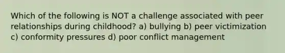 Which of the following is NOT a challenge associated with peer relationships during childhood? a) bullying b) peer victimization c) conformity pressures d) poor conflict management