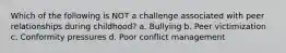 Which of the following is NOT a challenge associated with peer relationships during childhood? a. Bullying b. Peer victimization c. Conformity pressures d. Poor conflict management