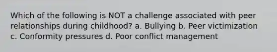 Which of the following is NOT a challenge associated with peer relationships during childhood? a. Bullying b. Peer victimization c. Conformity pressures d. Poor conflict management