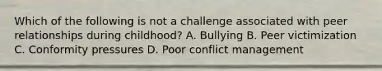 Which of the following is not a challenge associated with peer relationships during childhood? A. Bullying B. Peer victimization C. Conformity pressures D. Poor conflict management