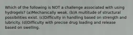 Which of the following is NOT a challenge associated with using hydrogels? (a)Mechanically weak. (b)A multitude of structural possibilities exist. (c)Difficulty in handling based on strength and lubricity. (d)Difficulty with precise drug loading and release based on swelling.