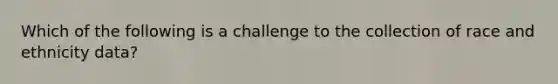 Which of the following is a challenge to the collection of race and ethnicity data?