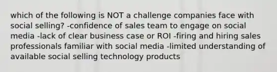 which of the following is NOT a challenge companies face with social selling? -confidence of sales team to engage on social media -lack of clear business case or ROI -firing and hiring sales professionals familiar with social media -limited understanding of available social selling technology products