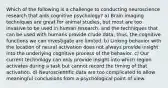 Which of the following is a challenge to conducting neuroscience research that aids cognitive psychology? a) Brain imaging techniques are great for animal studies, but most are too invasive to be used in human research, and the techniques that can be used with humans provide crude data; thus, the cognitive functions we can investigate are limited. b) Linking behavior with the location of neural activation does not always provide insight into the underlying cognitive process of the behavior. c) Our current technology can only provide insight into which region activates during a task but cannot record the timing of that activation. d) Neuroscientific data are too complicated to allow meaningful conclusions from a psychological point of view.