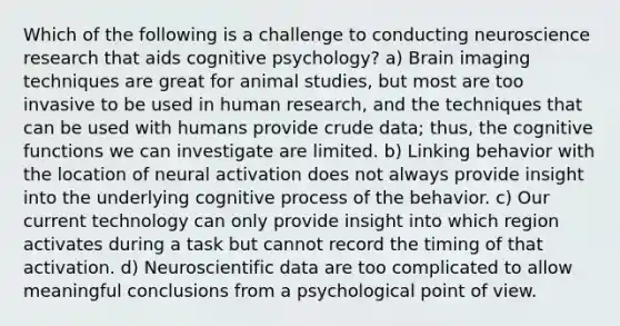 Which of the following is a challenge to conducting neuroscience research that aids cognitive psychology? a) Brain imaging techniques are great for animal studies, but most are too invasive to be used in human research, and the techniques that can be used with humans provide crude data; thus, the cognitive functions we can investigate are limited. b) Linking behavior with the location of neural activation does not always provide insight into the underlying cognitive process of the behavior. c) Our current technology can only provide insight into which region activates during a task but cannot record the timing of that activation. d) Neuroscientific data are too complicated to allow meaningful conclusions from a psychological point of view.