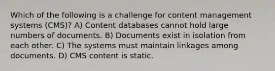 Which of the following is a challenge for content management systems (CMS)? A) Content databases cannot hold large numbers of documents. B) Documents exist in isolation from each other. C) The systems must maintain linkages among documents. D) CMS content is static.