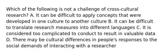 Which of the following is not a challenge of cross-cultural research? A. It can be difficult to apply concepts that were developed in one culture to another culture B. It can be difficult to translate research measures into different languages C. It is considered too complicated to conduct to result in valuable data D. There may be cultural differences in people's responses to the social demands of interacting with a researcher