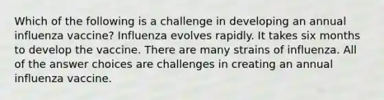 Which of the following is a challenge in developing an annual influenza vaccine? Influenza evolves rapidly. It takes six months to develop the vaccine. There are many strains of influenza. All of the answer choices are challenges in creating an annual influenza vaccine.