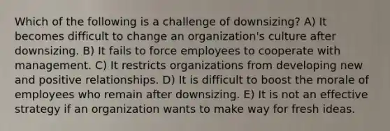 Which of the following is a challenge of downsizing? A) It becomes difficult to change an organization's culture after downsizing. B) It fails to force employees to cooperate with management. C) It restricts organizations from developing new and positive relationships. D) It is difficult to boost the morale of employees who remain after downsizing. E) It is not an effective strategy if an organization wants to make way for fresh ideas.