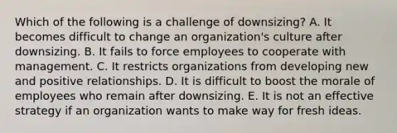 Which of the following is a challenge of downsizing? A. It becomes difficult to change an organization's culture after downsizing. B. It fails to force employees to cooperate with management. C. It restricts organizations from developing new and positive relationships. D. It is difficult to boost the morale of employees who remain after downsizing. E. It is not an effective strategy if an organization wants to make way for fresh ideas.