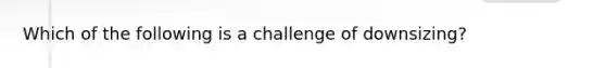 Which of the following is a challenge of downsizing?