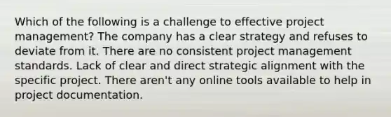 Which of the following is a challenge to effective project management? The company has a clear strategy and refuses to deviate from it. There are no consistent project management standards. Lack of clear and direct strategic alignment with the specific project. There aren't any online tools available to help in project documentation.