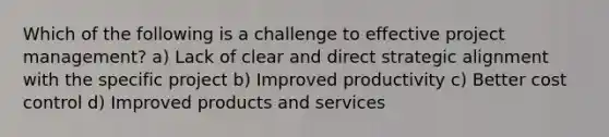 Which of the following is a challenge to effective project management? a) Lack of clear and direct strategic alignment with the specific project b) Improved productivity c) Better cost control d) Improved products and services