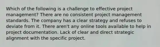 Which of the following is a challenge to effective project management? There are no consistent project management standards. The company has a clear strategy and refuses to deviate from it. There aren't any online tools available to help in project documentation. Lack of clear and direct strategic alignment with the specific project.