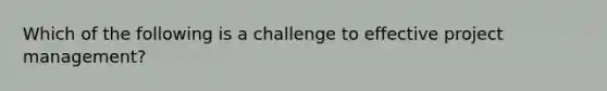 Which of the following is a challenge to effective project management?