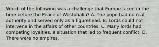 Which of the following was a challenge that Europe faced in the time before the Peace of Westphalia? A. The pope had no real authority and served only as a figurehead. B. Lords could not intervene in the affairs of other countries. C. Many lords had competing loyalties, a situation that led to frequent conflict. D. There were no empires.