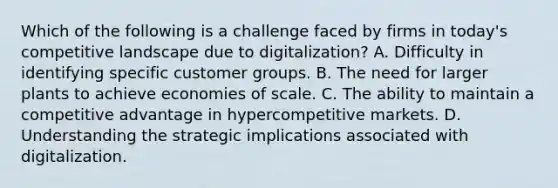 Which of the following is a challenge faced by firms in today's competitive landscape due to digitalization? A. Difficulty in identifying specific customer groups. B. The need for larger plants to achieve economies of scale. C. The ability to maintain a competitive advantage in hypercompetitive markets. D. Understanding the strategic implications associated with digitalization.