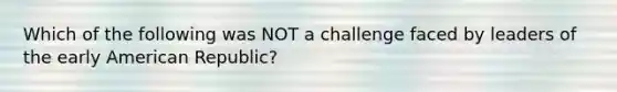 Which of the following was NOT a challenge faced by leaders of the early American Republic?