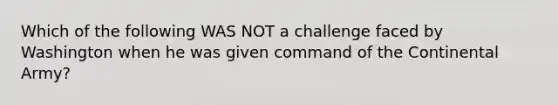 Which of the following WAS NOT a challenge faced by Washington when he was given command of the Continental Army?