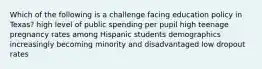 Which of the following is a challenge facing education policy in Texas? high level of public spending per pupil high teenage pregnancy rates among Hispanic students demographics increasingly becoming minority and disadvantaged low dropout rates