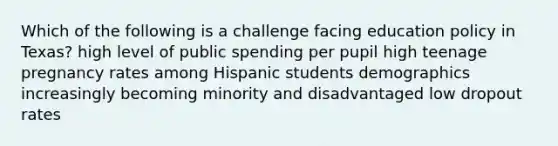 Which of the following is a challenge facing education policy in Texas? high level of public spending per pupil high teenage pregnancy rates among Hispanic students demographics increasingly becoming minority and disadvantaged low dropout rates