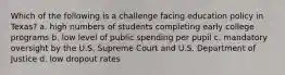 Which of the following is a challenge facing education policy in Texas? a. high numbers of students completing early college programs b. low level of public spending per pupil c. mandatory oversight by the U.S. Supreme Court and U.S. Department of Justice d. low dropout rates